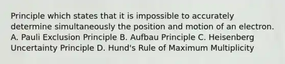 Principle which states that it is impossible to accurately determine simultaneously the position and motion of an electron. A. Pauli Exclusion Principle B. Aufbau Principle C. Heisenberg Uncertainty Principle D. Hund's Rule of Maximum Multiplicity