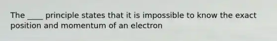 The ____ principle states that it is impossible to know the exact position and momentum of an electron