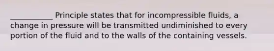 ___________ Principle states that for incompressible fluids, a change in pressure will be transmitted undiminished to every portion of the fluid and to the walls of the containing vessels.