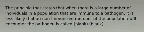 The principle that states that when there is a large number of individuals in a population that are immune to a pathogen, it is less likely that an non-immunized member of the population will encounter the pathogen is called (blank) (blank)