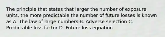 The principle that states that larger the number of exposure units, the more predictable the number of future losses is known as A. The law of large numbers B. Adverse selection C. Predictable loss factor D. Future loss equation