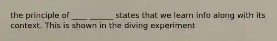 the principle of ____ ______ states that we learn info along with its context. This is shown in the diving experiment