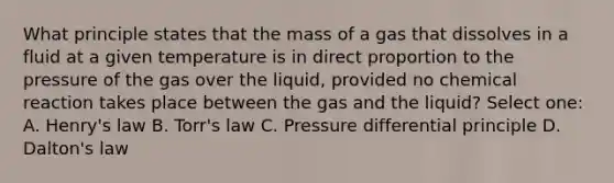 What principle states that the mass of a gas that dissolves in a fluid at a given temperature is in <a href='https://www.questionai.com/knowledge/kfXqPOzKsm-direct-proportion' class='anchor-knowledge'>direct proportion</a> to the pressure of the gas over the liquid, provided no chemical reaction takes place between the gas and the liquid? Select one: A. Henry's law B. Torr's law C. Pressure differential principle D. Dalton's law