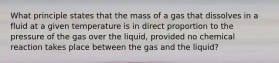 What principle states that the mass of a gas that dissolves in a fluid at a given temperature is in <a href='https://www.questionai.com/knowledge/kfXqPOzKsm-direct-proportion' class='anchor-knowledge'>direct proportion</a> to the pressure of the gas over the liquid, provided no chemical reaction takes place between the gas and the liquid?