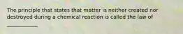 The principle that states that matter is neither created nor destroyed during a chemical reaction is called the law of ____________