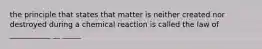 the principle that states that matter is neither created nor destroyed during a chemical reaction is called the law of ___________ __ _____