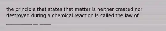 the principle that states that matter is neither created nor destroyed during a chemical reaction is called the law of ___________ __ _____