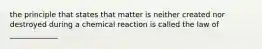 the principle that states that matter is neither created nor destroyed during a chemical reaction is called the law of _____________