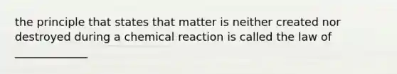 the principle that states that matter is neither created nor destroyed during a chemical reaction is called the law of _____________