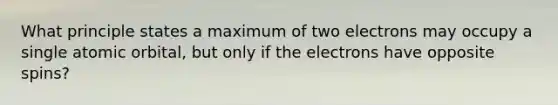 What principle states a maximum of two electrons may occupy a single atomic orbital, but only if the electrons have opposite spins?