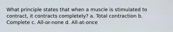 What principle states that when a muscle is stimulated to contract, it contracts completely? a. Total contraction b. Complete c. All-or-none d. All-at-once