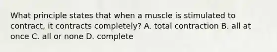 What principle states that when a muscle is stimulated to contract, it contracts completely? A. total contraction B. all at once C. all or none D. complete