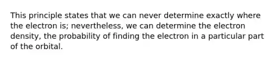 This principle states that we can never determine exactly where the electron is; nevertheless, we can determine the electron density, the probability of finding the electron in a particular part of the orbital.