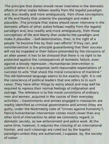 -The principle that states should never intervene in the domestic affairs of other states follows readily from the legalist paradigm and, less readily and more ambiguously, from those conceptions of life and liberty that underlie the paradigm and make it plausible. -The principle that states should never intervene in the domestic affairs of other states follows readily from the legalist paradigm and, less readily and more ambiguously, from those conceptions of life and liberty that underlie the paradigm and make it plausible. --Self-detemination, then, is the right of a people "to become free by their own efforts" if they can, and nonintervention is the principle guaranteeing that their success will not be impeded or their failure prevented by the intrusions of an alien power. It has to be stressed that there is no right to be protected against the consequences of domestic failure, even against a bloody repression --Humanitarian intervention is justified when it is a response (with reasonable expectations of success) to acts "that shock the moral conscience of mankind." The old-fashioned language seems to me exactly right. It is not the conscience of political leaders that one refers to in such cases. They have other things to worry about and may well be required to repress their normal feelings of indignation and outrage. The reference is to the moral convictions of ordinary men and women, acquired in the course of their everyday activities. --Governments and armies engaged in massacres are readily identified as criminal governments and armies (they are guilty, under the Nuremberg code of "crimes against humanity"), Hence humanitarian intervention comes much closer than any other kind of intervention to what we commonly regard, in domestic society, as law enforcement and police work. At the same time, however, it requires the crossing of an international frontier, and such crossings are ruled out by the legalist paradigm-unless they are authorized, I suppose, by, the society of nation