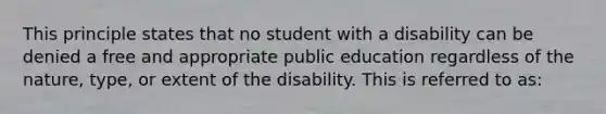 This principle states that no student with a disability can be denied a free and appropriate public education regardless of the nature, type, or extent of the disability. This is referred to as: