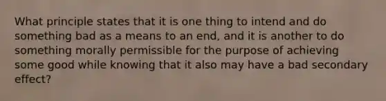 What principle states that it is one thing to intend and do something bad as a means to an end, and it is another to do something morally permissible for the purpose of achieving some good while knowing that it also may have a bad secondary effect?