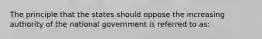 The principle that the states should oppose the increasing authority of the national government is referred to as: