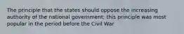 The principle that the states should oppose the increasing authority of the national government; this principle was most popular in the period before the Civil War