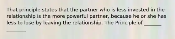 That principle states that the partner who is less invested in the relationship is the more powerful partner, because he or she has less to lose by leaving the relationship. The Principle of _______ ________