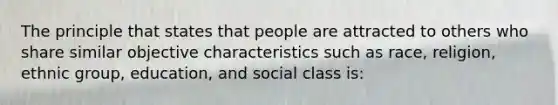 The principle that states that people are attracted to others who share similar objective characteristics such as race, religion, ethnic group, education, and social class is: