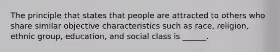 The principle that states that people are attracted to others who share similar objective characteristics such as race, religion, ethnic group, education, and social class is ______.