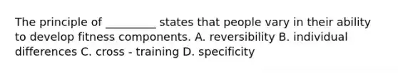 The principle of _________ states that people vary in their ability to develop fitness components. A. reversibility B. individual differences C. cross - training D. specificity