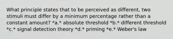 What principle states that to be perceived as different, two stimuli must differ by a minimum percentage rather than a constant amount? *a.* absolute threshold *b.* different threshold *c.* signal detection theory *d.* priming *e.* Weber's law