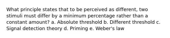 What principle states that to be perceived as different, two stimuli must differ by a minimum percentage rather than a constant amount? a. Absolute threshold b. Different threshold c. Signal detection theory d. Priming e. Weber's law