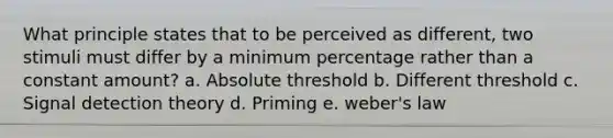 What principle states that to be perceived as different, two stimuli must differ by a minimum percentage rather than a constant amount? a. Absolute threshold b. Different threshold c. Signal detection theory d. Priming e. weber's law