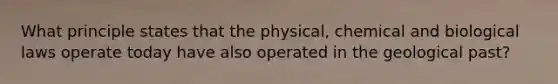 What principle states that the physical, chemical and biological laws operate today have also operated in the geological past?