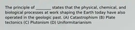 The principle of ________ states that the physical, chemical, and biological processes at work shaping the Earth today have also operated in the geologic past. (A) Catastrophism (B) Plate tectonics (C) Plutonism (D) Uniformitarianism