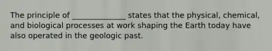 The principle of ______________ states that the physical, chemical, and biological processes at work shaping the Earth today have also operated in the geologic past.