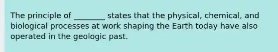 The principle of ________ states that the physical, chemical, and biological processes at work shaping the Earth today have also operated in the geologic past.