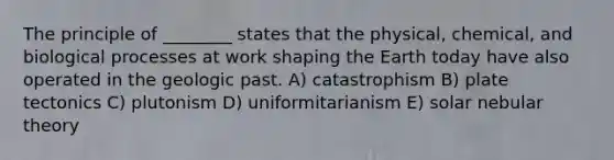 The principle of ________ states that the physical, chemical, and biological processes at work shaping the Earth today have also operated in the geologic past. A) catastrophism B) plate tectonics C) plutonism D) uniformitarianism E) solar nebular theory