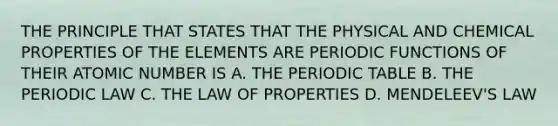 THE PRINCIPLE THAT STATES THAT THE PHYSICAL AND CHEMICAL PROPERTIES OF THE ELEMENTS ARE PERIODIC FUNCTIONS OF THEIR ATOMIC NUMBER IS A. THE PERIODIC TABLE B. THE PERIODIC LAW C. THE LAW OF PROPERTIES D. MENDELEEV'S LAW