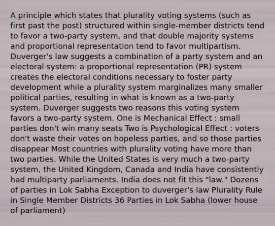 A principle which states that plurality voting systems (such as first past the post) structured within single-member districts tend to favor a two-party system, and that double majority systems and proportional representation tend to favor multipartism. Duverger's law suggests a combination of a party system and an electoral system: a proportional representation (PR) system creates the electoral conditions necessary to foster party development while a plurality system marginalizes many smaller political parties, resulting in what is known as a two-party system. Duverger suggests two reasons this voting system favors a two-party system. One is Mechanical Effect : small parties don't win many seats Two is Psychological Effect : voters don't waste their votes on hopeless parties, and so those parties disappear Most countries with plurality voting have more than two parties. While the United States is very much a two-party system, the United Kingdom, Canada and India have consistently had multiparty parliaments. India does not fit this "law." Dozens of parties in Lok Sabha Exception to duverger's law Plurality Rule in Single Member Districts 36 Parties in Lok Sabha (lower house of parliament)