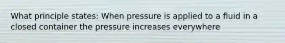 What principle states: When pressure is applied to a fluid in a closed container the pressure increases everywhere