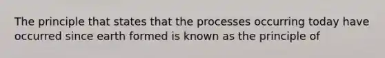 The principle that states that the processes occurring today have occurred since earth formed is known as the principle of