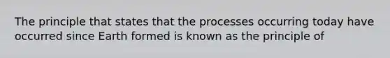 The principle that states that the processes occurring today have occurred since Earth formed is known as the principle of