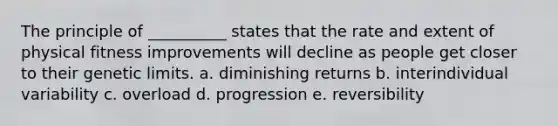 The principle of __________ states that the rate and extent of physical fitness improvements will decline as people get closer to their genetic limits. a. diminishing returns b. interindividual variability c. overload d. progression e. reversibility