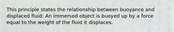 This principle states the relationship between buoyance and displaced fluid: An immersed object is buoyed up by a force equal to the weight of the fluid it displaces.