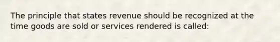 The principle that states revenue should be recognized at the time goods are sold or services rendered is called: