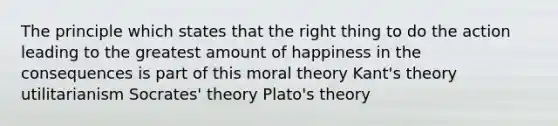 The principle which states that the right thing to do the action leading to the greatest amount of happiness in the consequences is part of this moral theory Kant's theory utilitarianism Socrates' theory Plato's theory