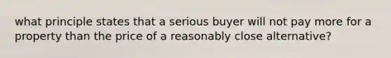 what principle states that a serious buyer will not pay more for a property than the price of a reasonably close alternative?