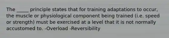 The _____ principle states that for training adaptations to occur, the muscle or physiological component being trained (i.e. speed or strength) must be exercised at a level that it is not normally accustomed to. -Overload -Reversibility