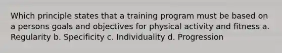 Which principle states that a training program must be based on a persons goals and objectives for physical activity and fitness a. Regularity b. Specificity c. Individuality d. Progression