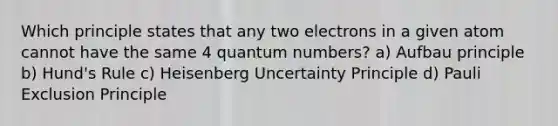 Which principle states that any two electrons in a given atom cannot have the same 4 quantum numbers? a) Aufbau principle b) Hund's Rule c) Heisenberg Uncertainty Principle d) Pauli Exclusion Principle