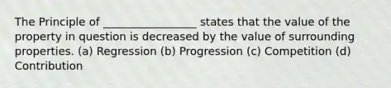 The Principle of _________________ states that the value of the property in question is decreased by the value of surrounding properties. (a) Regression (b) Progression (c) Competition (d) Contribution