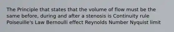 The Principle that states that the volume of flow must be the same before, during and after a stenosis is Continuity rule Poiseuille's Law Bernoulli effect Reynolds Number Nyquist limit