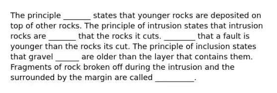 The principle _______ states that younger rocks are deposited on top of other rocks. The principle of intrusion states that intrusion rocks are _______ that the rocks it cuts. ________ that a fault is younger than the rocks its cut. The principle of inclusion states that gravel ______ are older than the layer that contains them. Fragments of rock broken off during the intrusion and the surrounded by the margin are called __________.